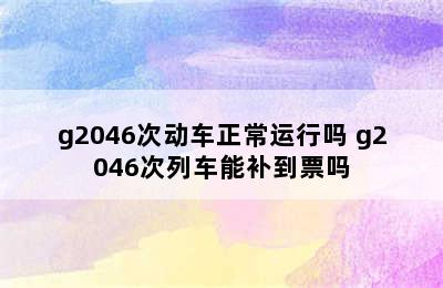 g2046次动车正常运行吗 g2046次列车能补到票吗